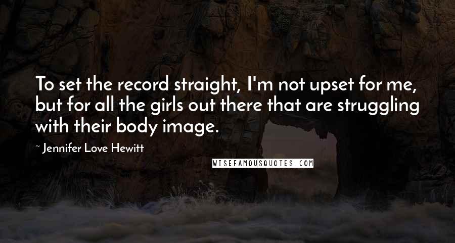 Jennifer Love Hewitt Quotes: To set the record straight, I'm not upset for me, but for all the girls out there that are struggling with their body image.