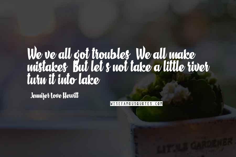 Jennifer Love Hewitt Quotes: We've all got troubles. We all make mistakes. But let's not take a little river turn it into lake.