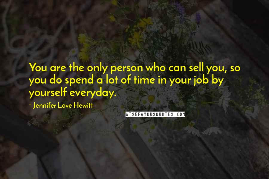 Jennifer Love Hewitt Quotes: You are the only person who can sell you, so you do spend a lot of time in your job by yourself everyday.