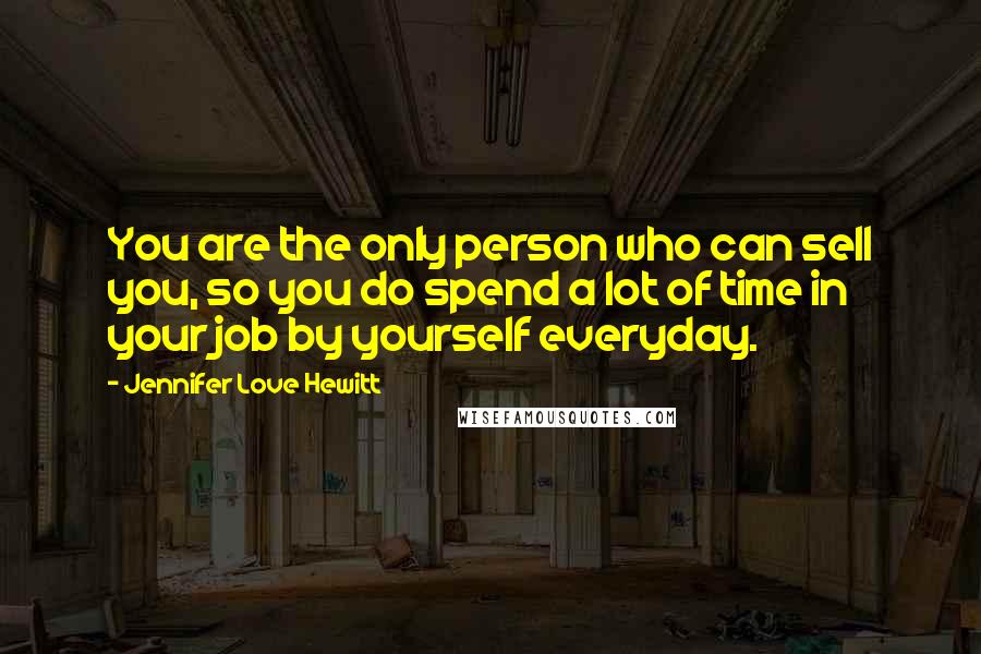 Jennifer Love Hewitt Quotes: You are the only person who can sell you, so you do spend a lot of time in your job by yourself everyday.