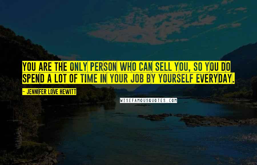 Jennifer Love Hewitt Quotes: You are the only person who can sell you, so you do spend a lot of time in your job by yourself everyday.