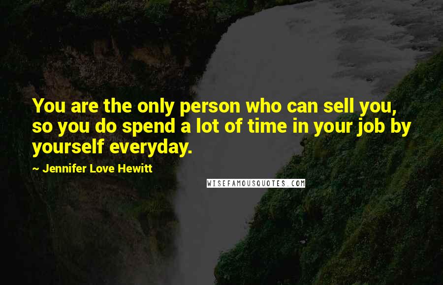 Jennifer Love Hewitt Quotes: You are the only person who can sell you, so you do spend a lot of time in your job by yourself everyday.