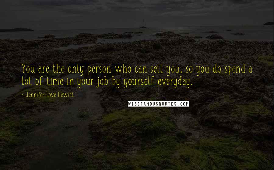 Jennifer Love Hewitt Quotes: You are the only person who can sell you, so you do spend a lot of time in your job by yourself everyday.