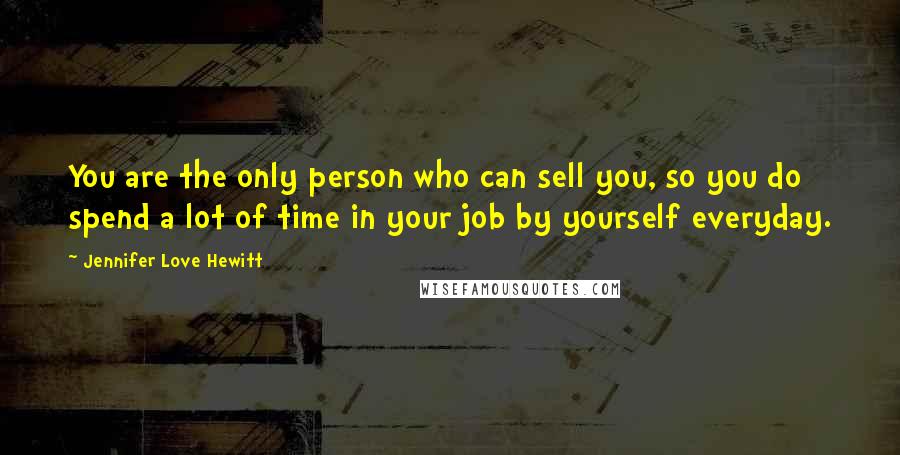 Jennifer Love Hewitt Quotes: You are the only person who can sell you, so you do spend a lot of time in your job by yourself everyday.