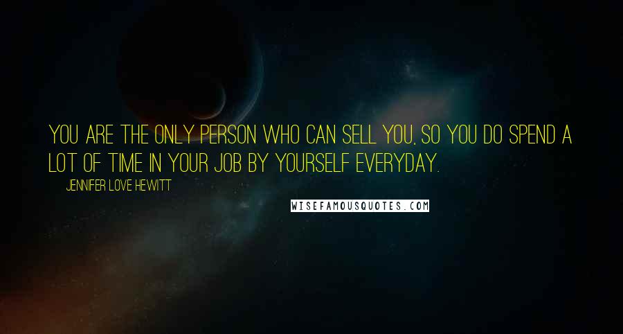 Jennifer Love Hewitt Quotes: You are the only person who can sell you, so you do spend a lot of time in your job by yourself everyday.