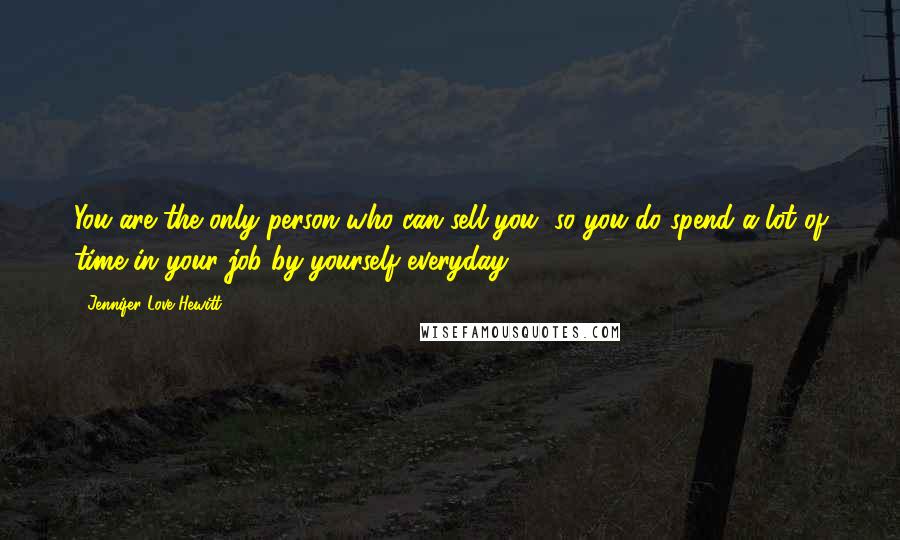 Jennifer Love Hewitt Quotes: You are the only person who can sell you, so you do spend a lot of time in your job by yourself everyday.