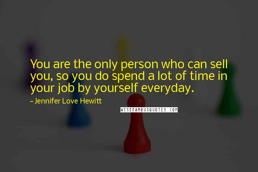 Jennifer Love Hewitt Quotes: You are the only person who can sell you, so you do spend a lot of time in your job by yourself everyday.