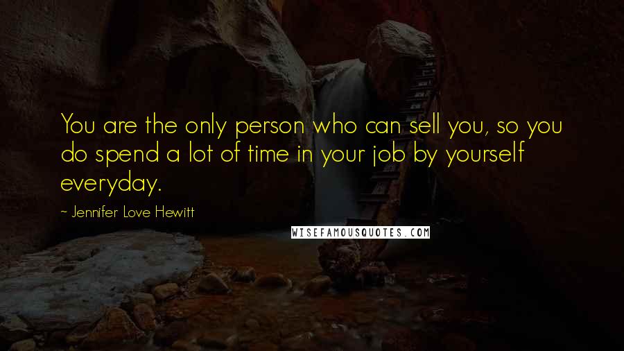 Jennifer Love Hewitt Quotes: You are the only person who can sell you, so you do spend a lot of time in your job by yourself everyday.