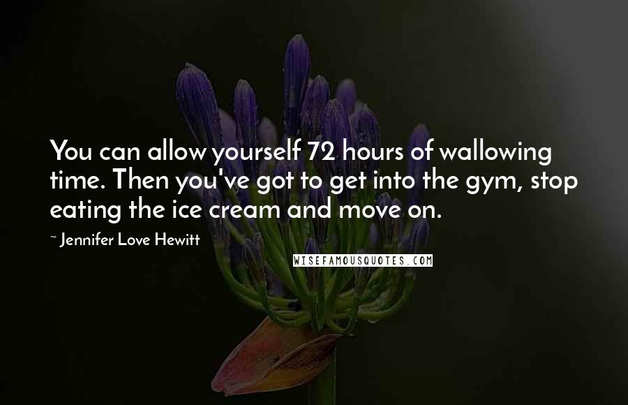 Jennifer Love Hewitt Quotes: You can allow yourself 72 hours of wallowing time. Then you've got to get into the gym, stop eating the ice cream and move on.