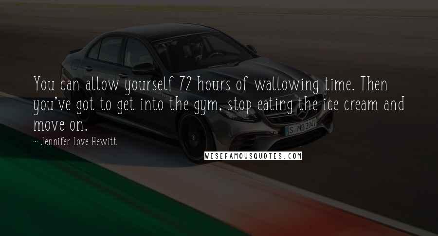 Jennifer Love Hewitt Quotes: You can allow yourself 72 hours of wallowing time. Then you've got to get into the gym, stop eating the ice cream and move on.