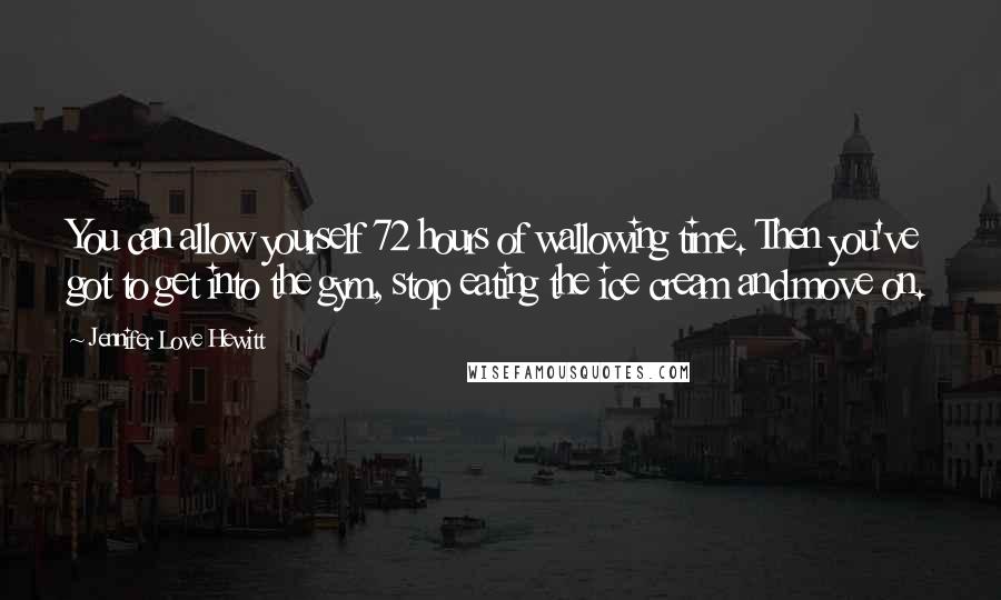 Jennifer Love Hewitt Quotes: You can allow yourself 72 hours of wallowing time. Then you've got to get into the gym, stop eating the ice cream and move on.