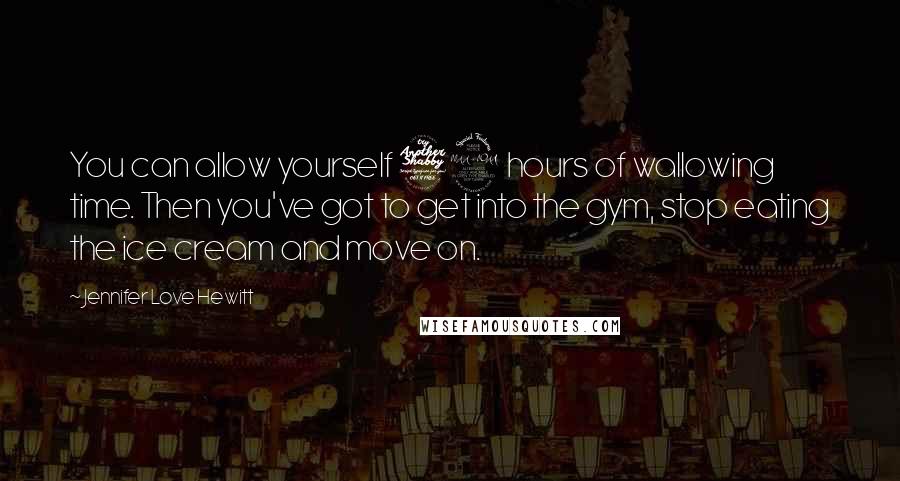 Jennifer Love Hewitt Quotes: You can allow yourself 72 hours of wallowing time. Then you've got to get into the gym, stop eating the ice cream and move on.