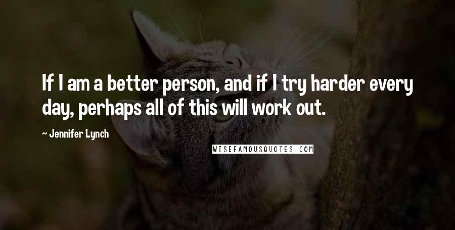 Jennifer Lynch Quotes: If I am a better person, and if I try harder every day, perhaps all of this will work out.