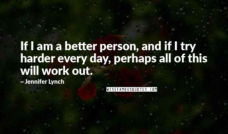 Jennifer Lynch Quotes: If I am a better person, and if I try harder every day, perhaps all of this will work out.