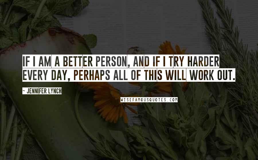 Jennifer Lynch Quotes: If I am a better person, and if I try harder every day, perhaps all of this will work out.