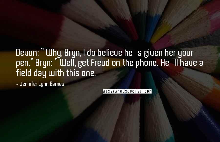 Jennifer Lynn Barnes Quotes: Devon: "Why, Bryn, I do believe he's given her your pen."Bryn: "Well, get Freud on the phone. He'll have a field day with this one.