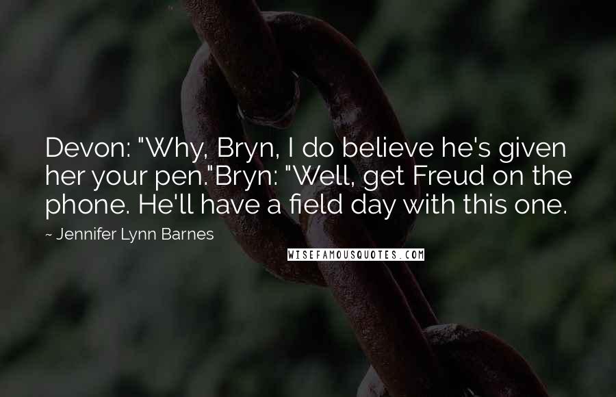 Jennifer Lynn Barnes Quotes: Devon: "Why, Bryn, I do believe he's given her your pen."Bryn: "Well, get Freud on the phone. He'll have a field day with this one.