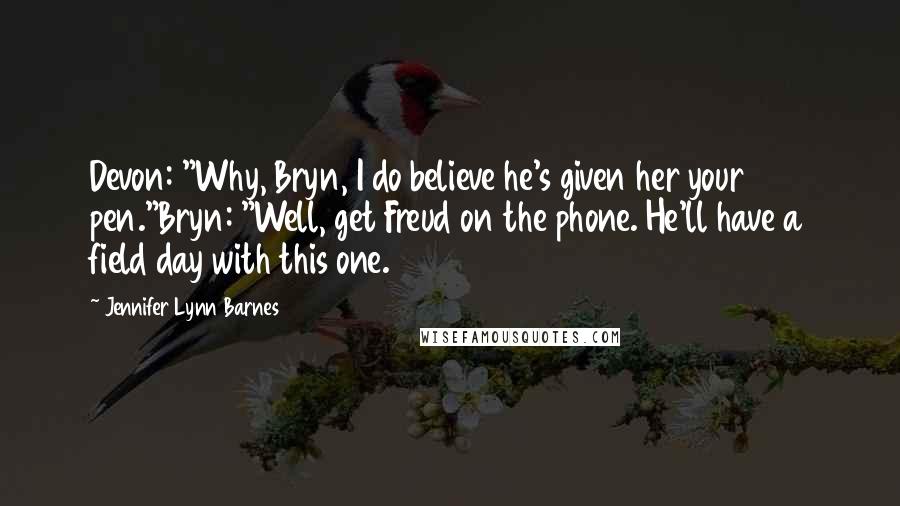 Jennifer Lynn Barnes Quotes: Devon: "Why, Bryn, I do believe he's given her your pen."Bryn: "Well, get Freud on the phone. He'll have a field day with this one.