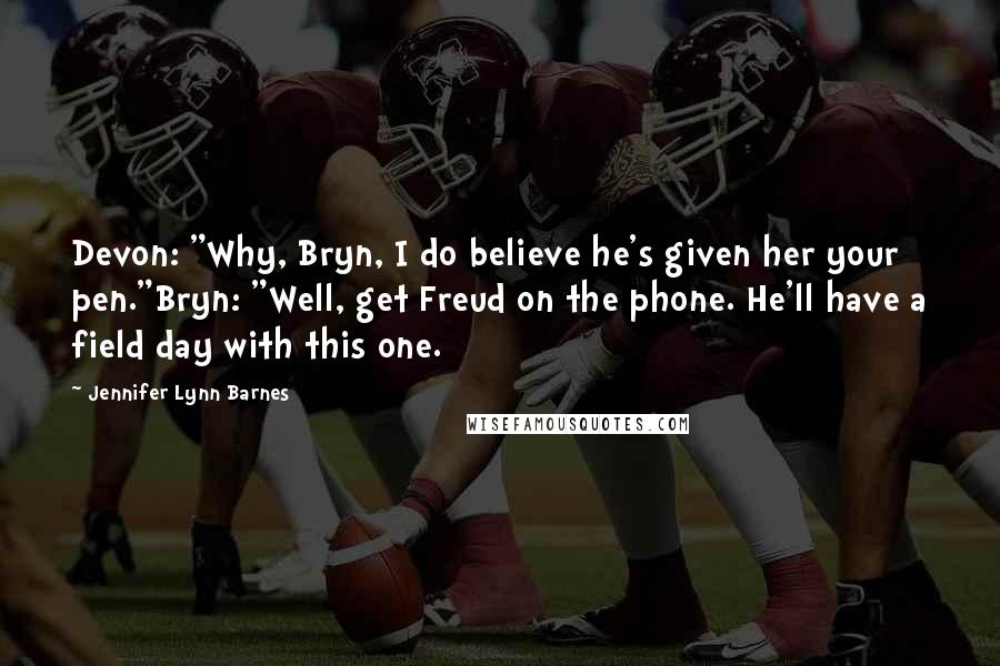Jennifer Lynn Barnes Quotes: Devon: "Why, Bryn, I do believe he's given her your pen."Bryn: "Well, get Freud on the phone. He'll have a field day with this one.