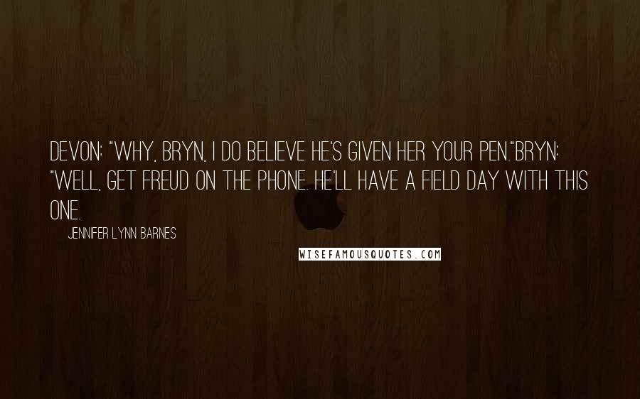 Jennifer Lynn Barnes Quotes: Devon: "Why, Bryn, I do believe he's given her your pen."Bryn: "Well, get Freud on the phone. He'll have a field day with this one.