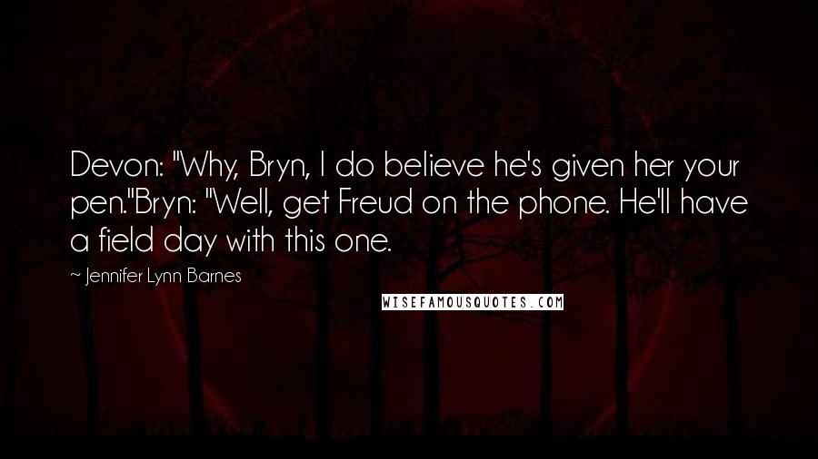 Jennifer Lynn Barnes Quotes: Devon: "Why, Bryn, I do believe he's given her your pen."Bryn: "Well, get Freud on the phone. He'll have a field day with this one.