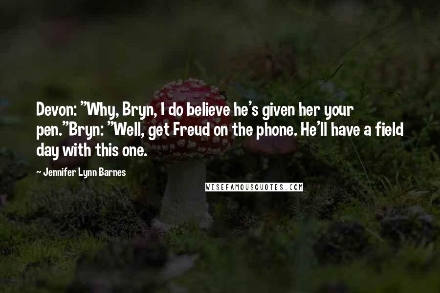 Jennifer Lynn Barnes Quotes: Devon: "Why, Bryn, I do believe he's given her your pen."Bryn: "Well, get Freud on the phone. He'll have a field day with this one.