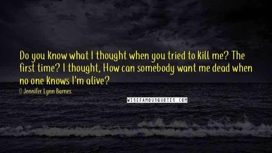 Jennifer Lynn Barnes Quotes: Do you know what I thought when you tried to kill me? The first time? I thought, How can somebody want me dead when no one knows I'm alive?