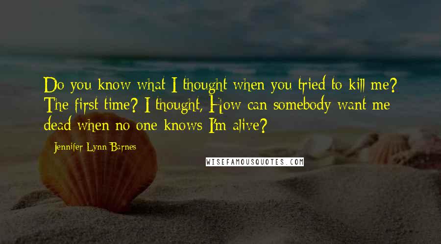 Jennifer Lynn Barnes Quotes: Do you know what I thought when you tried to kill me? The first time? I thought, How can somebody want me dead when no one knows I'm alive?