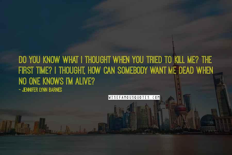 Jennifer Lynn Barnes Quotes: Do you know what I thought when you tried to kill me? The first time? I thought, How can somebody want me dead when no one knows I'm alive?