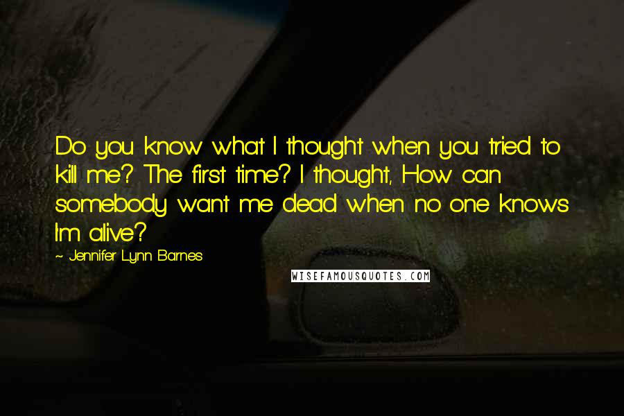 Jennifer Lynn Barnes Quotes: Do you know what I thought when you tried to kill me? The first time? I thought, How can somebody want me dead when no one knows I'm alive?