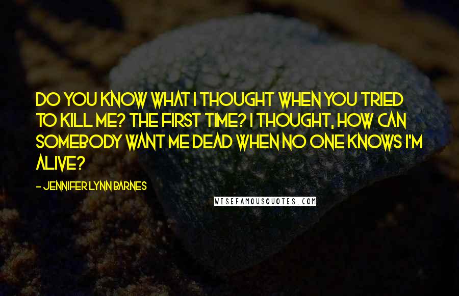 Jennifer Lynn Barnes Quotes: Do you know what I thought when you tried to kill me? The first time? I thought, How can somebody want me dead when no one knows I'm alive?