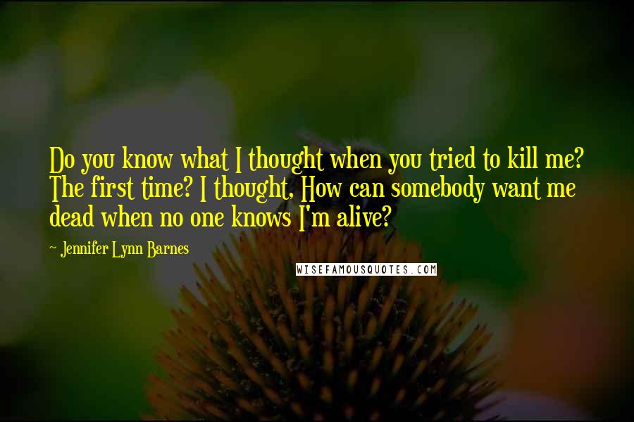 Jennifer Lynn Barnes Quotes: Do you know what I thought when you tried to kill me? The first time? I thought, How can somebody want me dead when no one knows I'm alive?