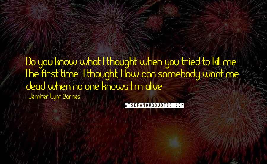 Jennifer Lynn Barnes Quotes: Do you know what I thought when you tried to kill me? The first time? I thought, How can somebody want me dead when no one knows I'm alive?