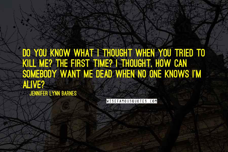 Jennifer Lynn Barnes Quotes: Do you know what I thought when you tried to kill me? The first time? I thought, How can somebody want me dead when no one knows I'm alive?