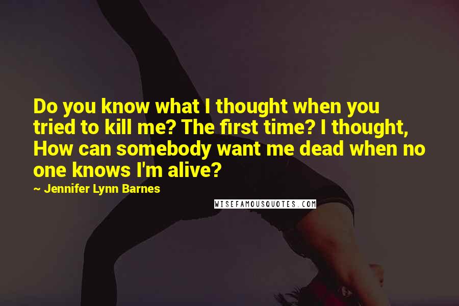 Jennifer Lynn Barnes Quotes: Do you know what I thought when you tried to kill me? The first time? I thought, How can somebody want me dead when no one knows I'm alive?