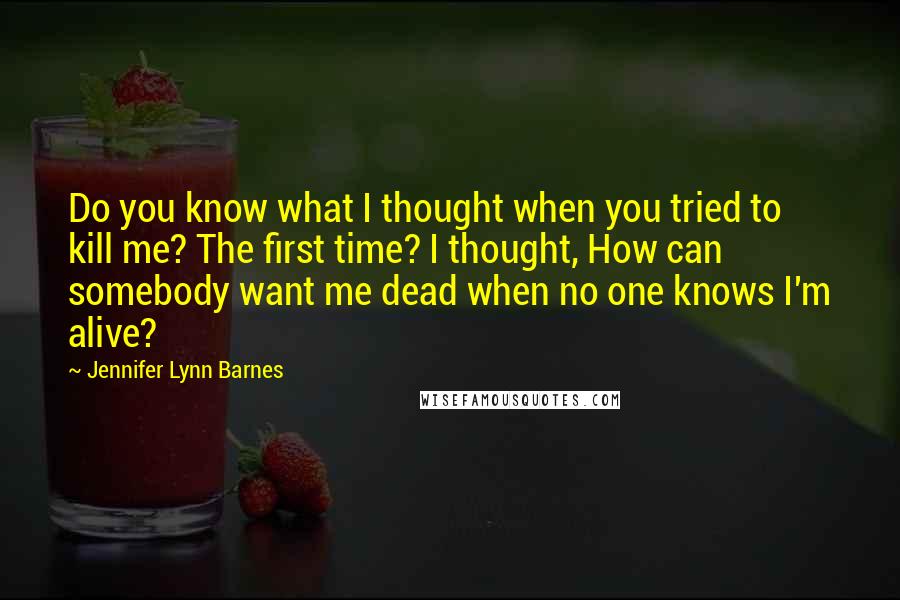 Jennifer Lynn Barnes Quotes: Do you know what I thought when you tried to kill me? The first time? I thought, How can somebody want me dead when no one knows I'm alive?