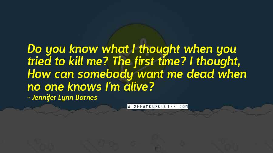 Jennifer Lynn Barnes Quotes: Do you know what I thought when you tried to kill me? The first time? I thought, How can somebody want me dead when no one knows I'm alive?