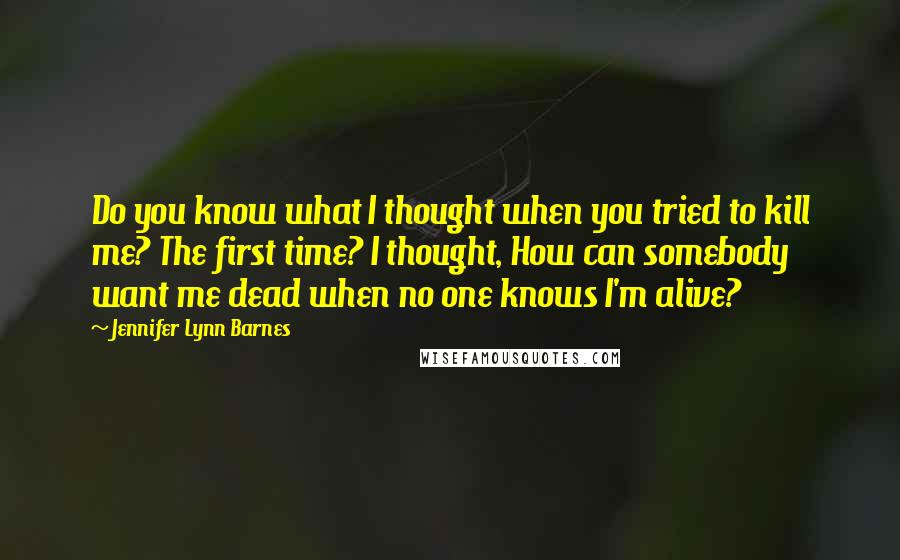 Jennifer Lynn Barnes Quotes: Do you know what I thought when you tried to kill me? The first time? I thought, How can somebody want me dead when no one knows I'm alive?