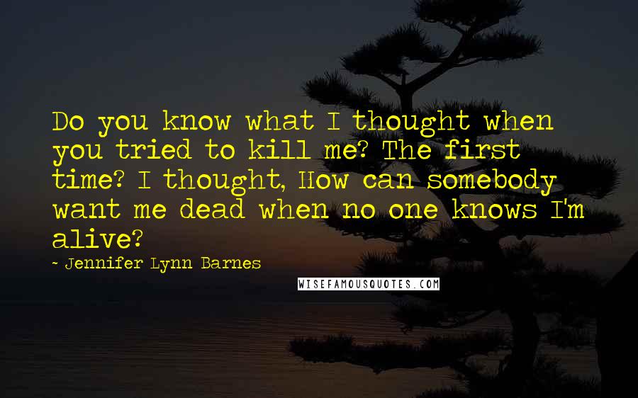 Jennifer Lynn Barnes Quotes: Do you know what I thought when you tried to kill me? The first time? I thought, How can somebody want me dead when no one knows I'm alive?