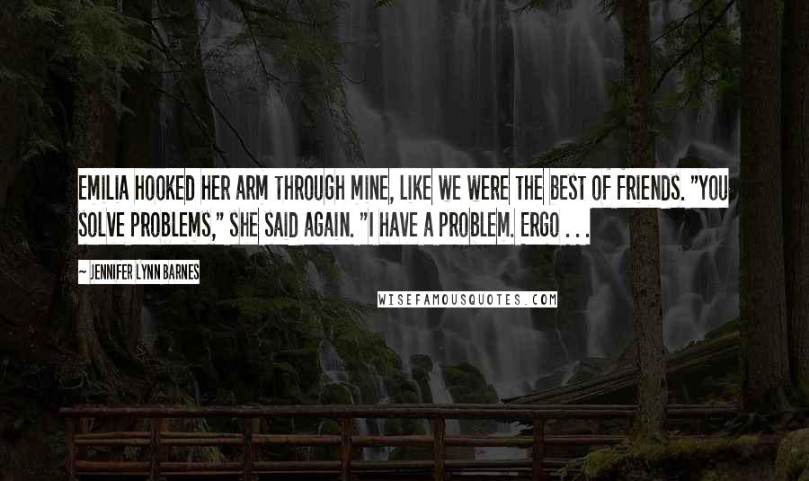 Jennifer Lynn Barnes Quotes: Emilia hooked her arm through mine, like we were the best of friends. "You solve problems," she said again. "I have a problem. Ergo . . .