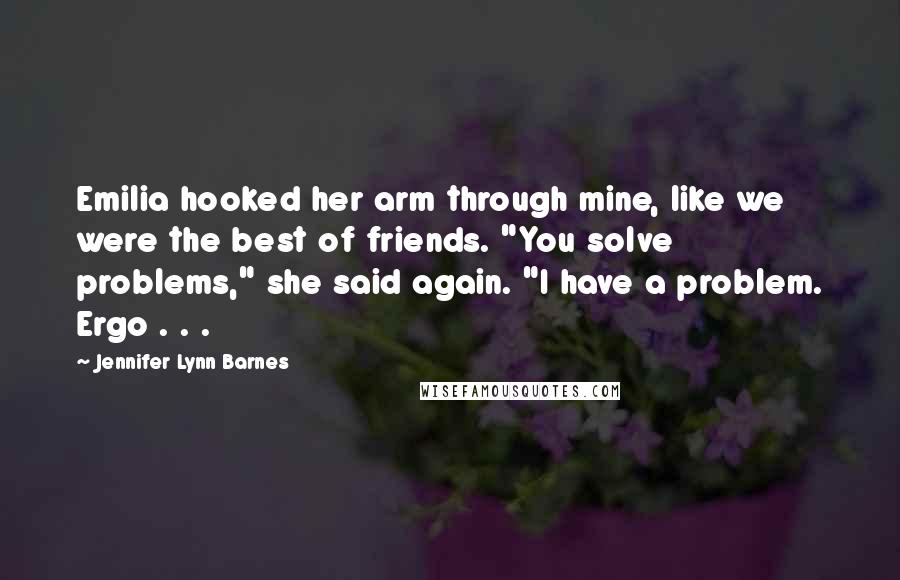 Jennifer Lynn Barnes Quotes: Emilia hooked her arm through mine, like we were the best of friends. "You solve problems," she said again. "I have a problem. Ergo . . .