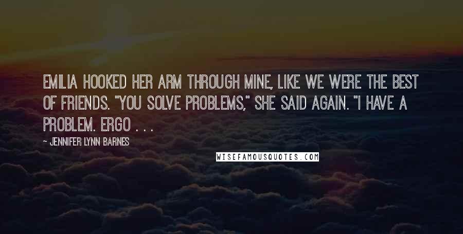 Jennifer Lynn Barnes Quotes: Emilia hooked her arm through mine, like we were the best of friends. "You solve problems," she said again. "I have a problem. Ergo . . .