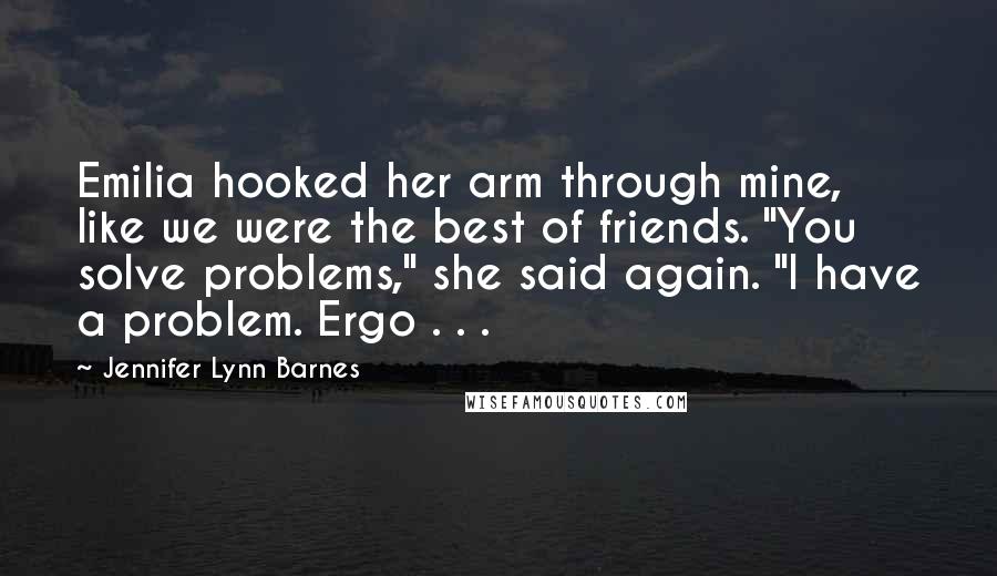 Jennifer Lynn Barnes Quotes: Emilia hooked her arm through mine, like we were the best of friends. "You solve problems," she said again. "I have a problem. Ergo . . .