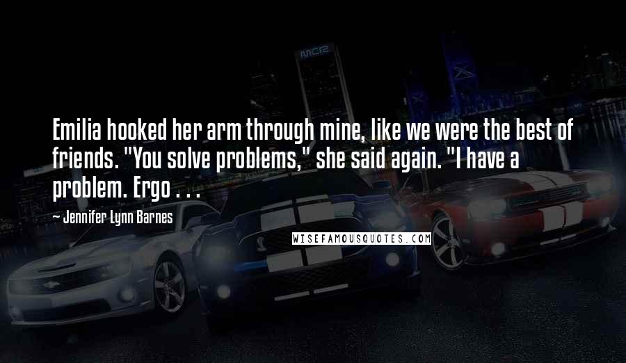 Jennifer Lynn Barnes Quotes: Emilia hooked her arm through mine, like we were the best of friends. "You solve problems," she said again. "I have a problem. Ergo . . .