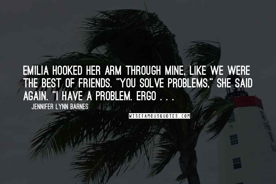 Jennifer Lynn Barnes Quotes: Emilia hooked her arm through mine, like we were the best of friends. "You solve problems," she said again. "I have a problem. Ergo . . .