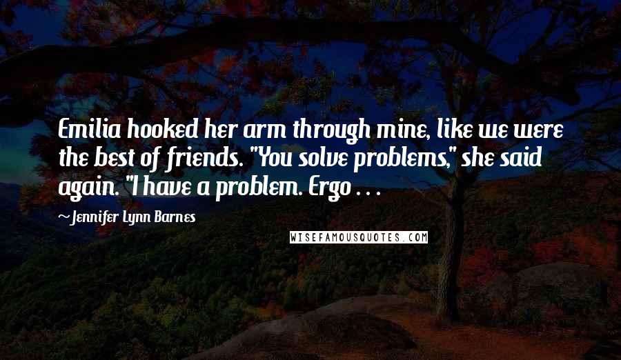 Jennifer Lynn Barnes Quotes: Emilia hooked her arm through mine, like we were the best of friends. "You solve problems," she said again. "I have a problem. Ergo . . .
