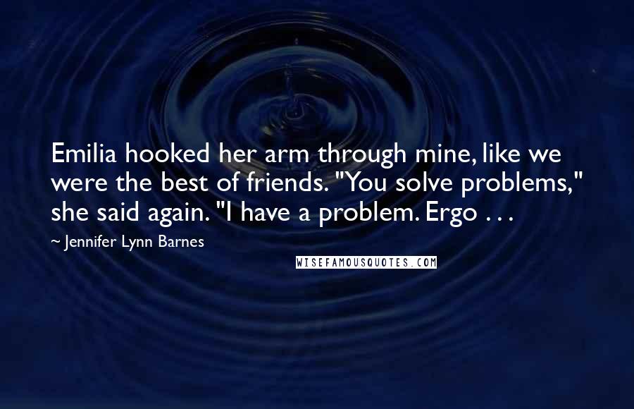 Jennifer Lynn Barnes Quotes: Emilia hooked her arm through mine, like we were the best of friends. "You solve problems," she said again. "I have a problem. Ergo . . .