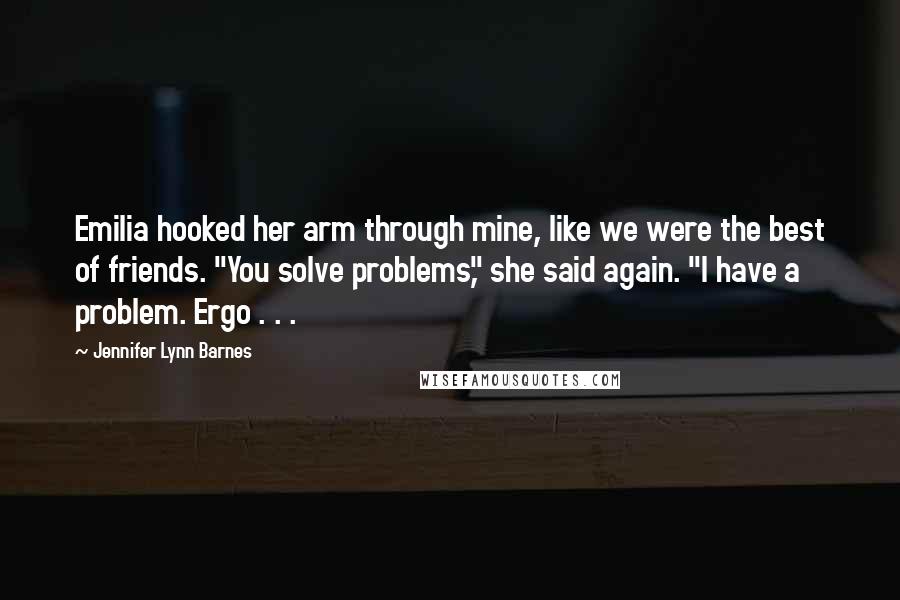 Jennifer Lynn Barnes Quotes: Emilia hooked her arm through mine, like we were the best of friends. "You solve problems," she said again. "I have a problem. Ergo . . .