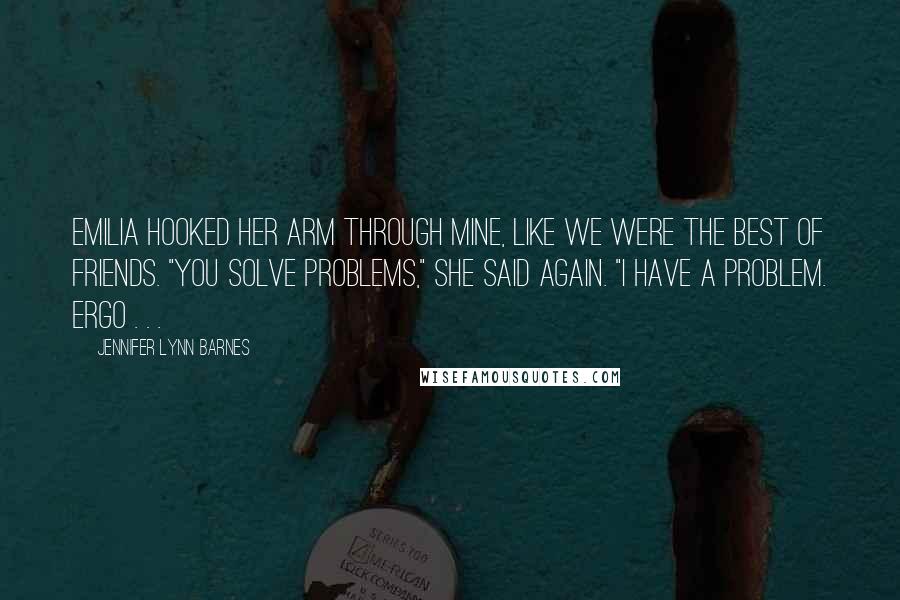 Jennifer Lynn Barnes Quotes: Emilia hooked her arm through mine, like we were the best of friends. "You solve problems," she said again. "I have a problem. Ergo . . .