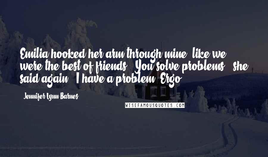 Jennifer Lynn Barnes Quotes: Emilia hooked her arm through mine, like we were the best of friends. "You solve problems," she said again. "I have a problem. Ergo . . .